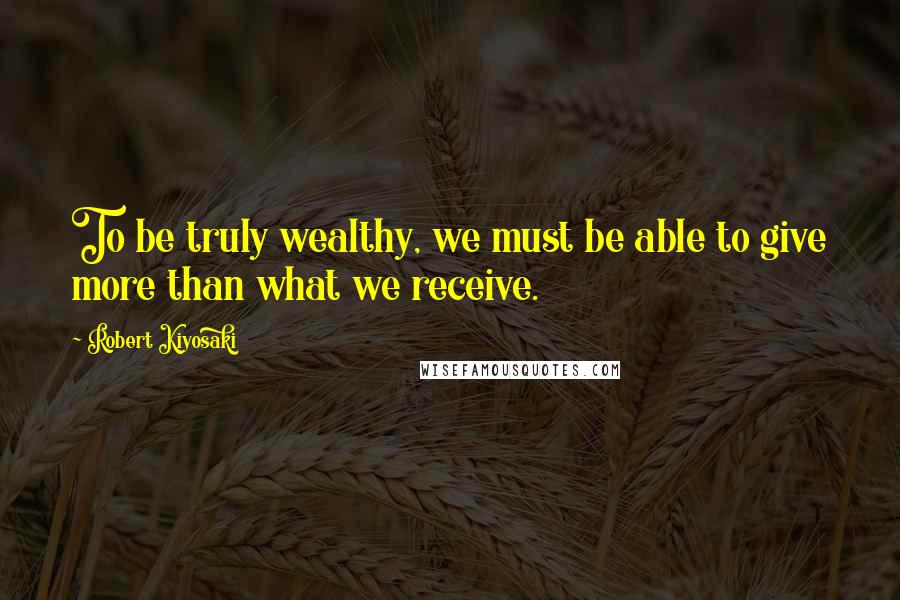 Robert Kiyosaki Quotes: To be truly wealthy, we must be able to give more than what we receive.