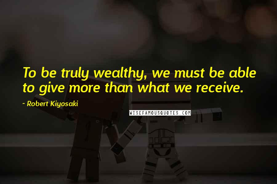 Robert Kiyosaki Quotes: To be truly wealthy, we must be able to give more than what we receive.