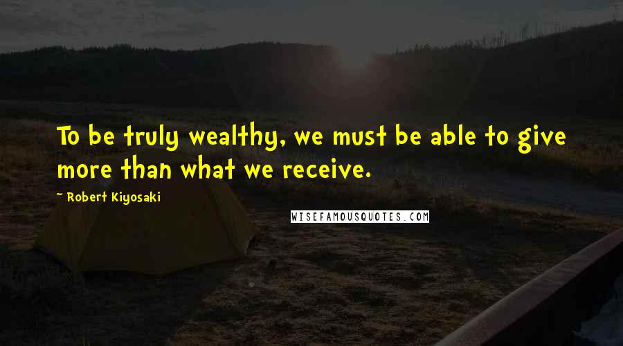 Robert Kiyosaki Quotes: To be truly wealthy, we must be able to give more than what we receive.