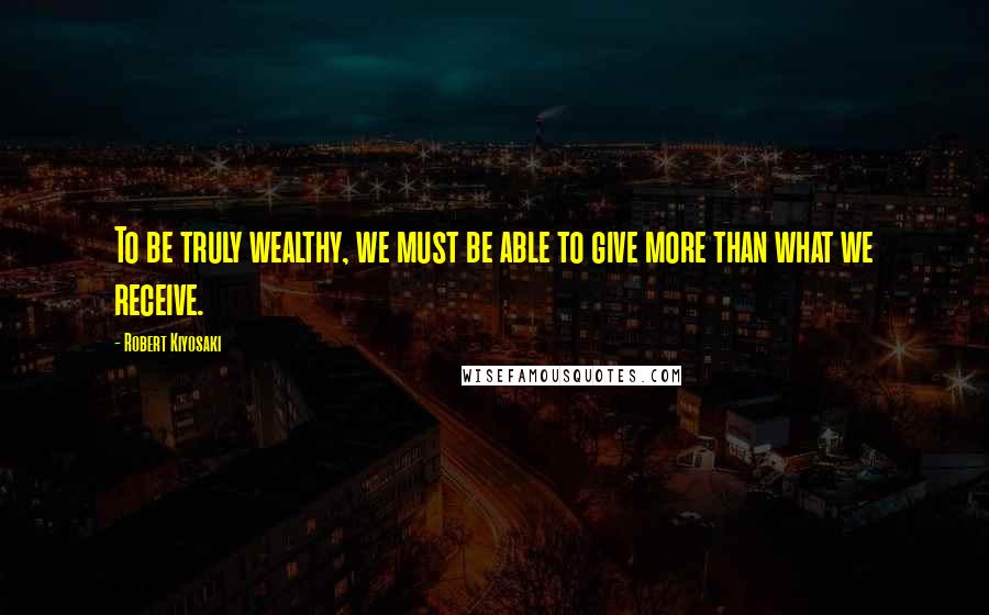 Robert Kiyosaki Quotes: To be truly wealthy, we must be able to give more than what we receive.