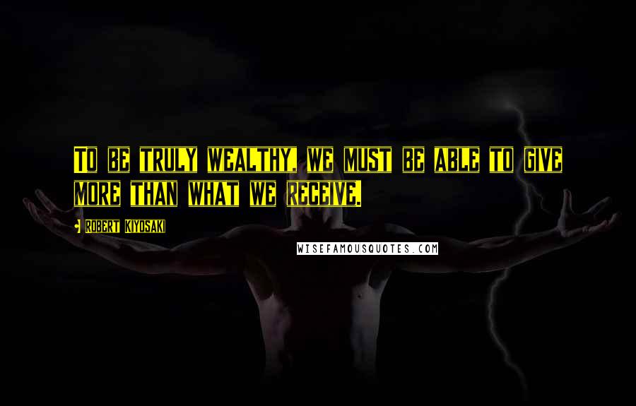 Robert Kiyosaki Quotes: To be truly wealthy, we must be able to give more than what we receive.