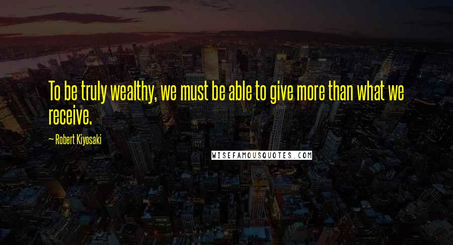 Robert Kiyosaki Quotes: To be truly wealthy, we must be able to give more than what we receive.