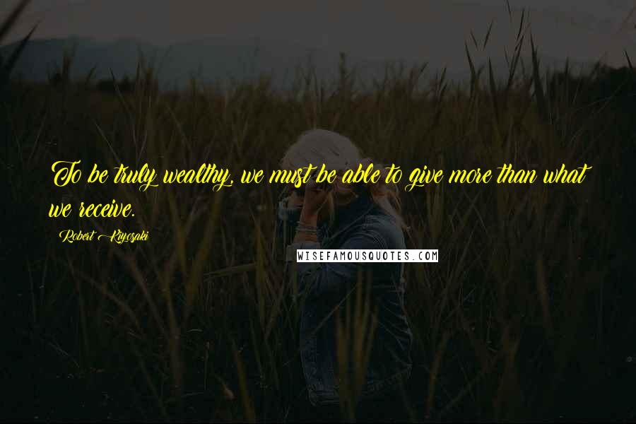 Robert Kiyosaki Quotes: To be truly wealthy, we must be able to give more than what we receive.