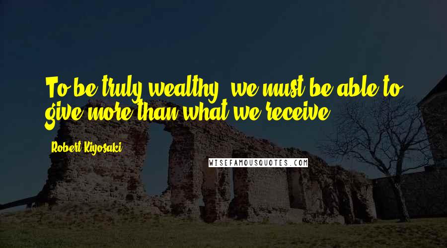 Robert Kiyosaki Quotes: To be truly wealthy, we must be able to give more than what we receive.