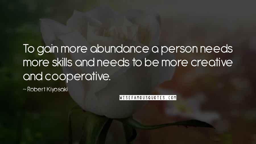 Robert Kiyosaki Quotes: To gain more abundance a person needs more skills and needs to be more creative and cooperative.