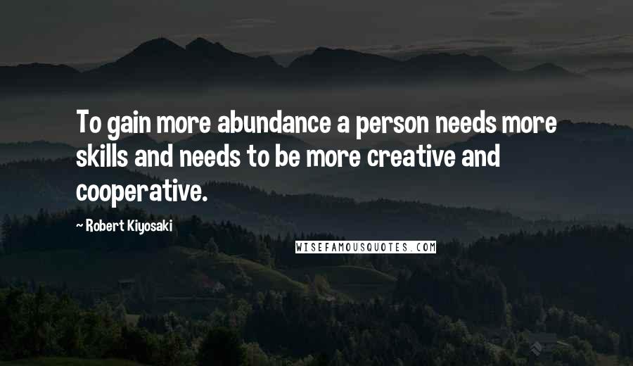 Robert Kiyosaki Quotes: To gain more abundance a person needs more skills and needs to be more creative and cooperative.