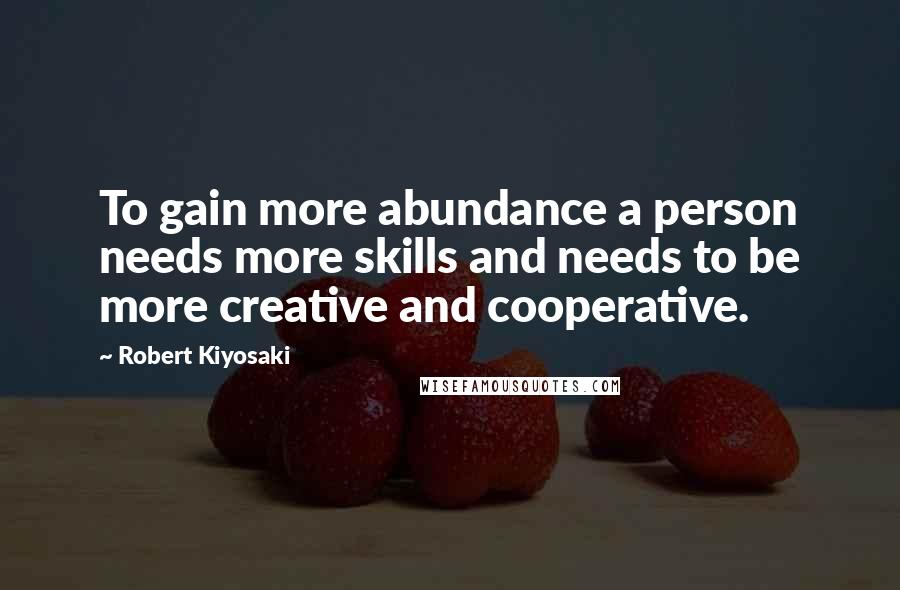Robert Kiyosaki Quotes: To gain more abundance a person needs more skills and needs to be more creative and cooperative.