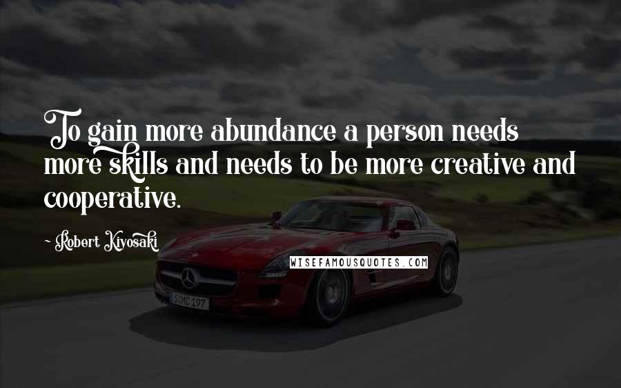 Robert Kiyosaki Quotes: To gain more abundance a person needs more skills and needs to be more creative and cooperative.