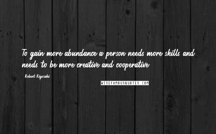 Robert Kiyosaki Quotes: To gain more abundance a person needs more skills and needs to be more creative and cooperative.