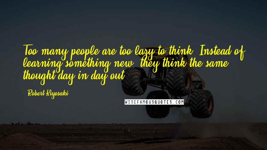 Robert Kiyosaki Quotes: Too many people are too lazy to think. Instead of learning something new, they think the same thought day in day out.