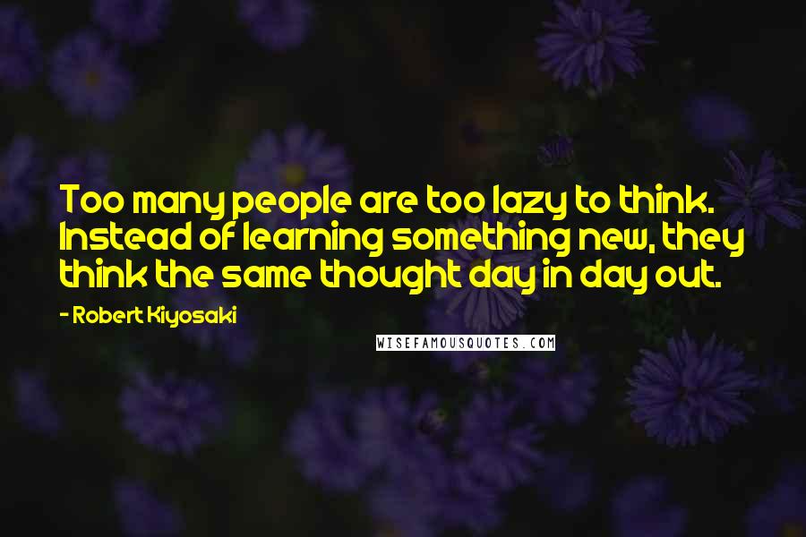 Robert Kiyosaki Quotes: Too many people are too lazy to think. Instead of learning something new, they think the same thought day in day out.