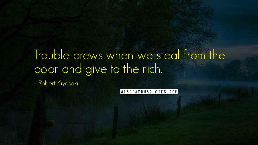 Robert Kiyosaki Quotes: Trouble brews when we steal from the poor and give to the rich.