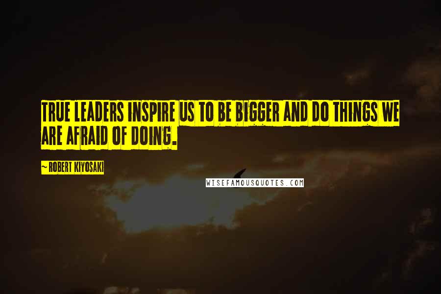 Robert Kiyosaki Quotes: True leaders inspire us to be bigger and do things we are afraid of doing.