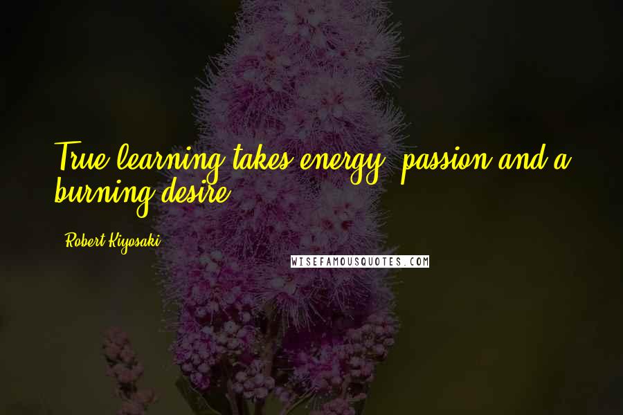 Robert Kiyosaki Quotes: True learning takes energy, passion and a burning desire.