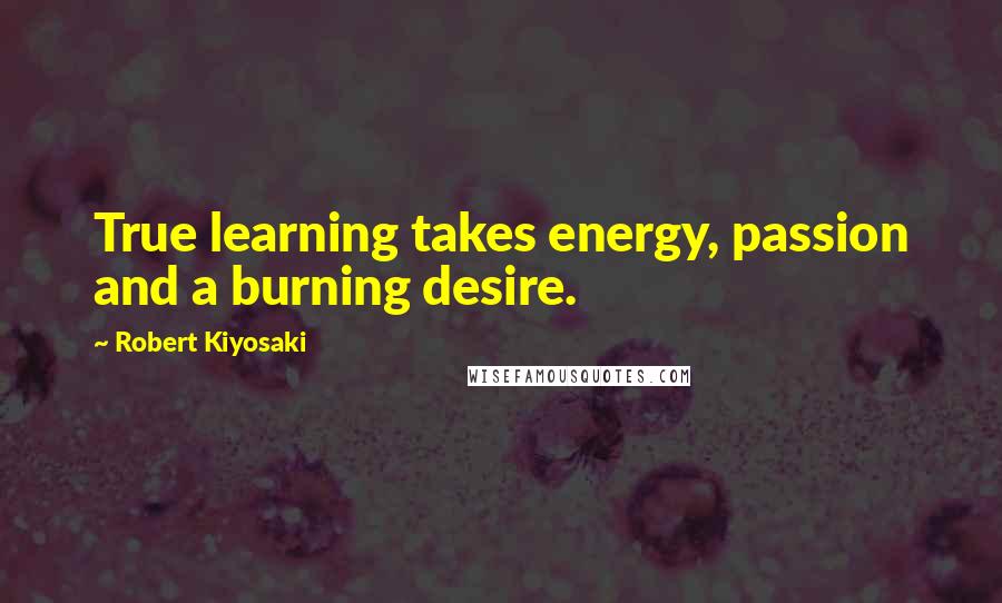 Robert Kiyosaki Quotes: True learning takes energy, passion and a burning desire.