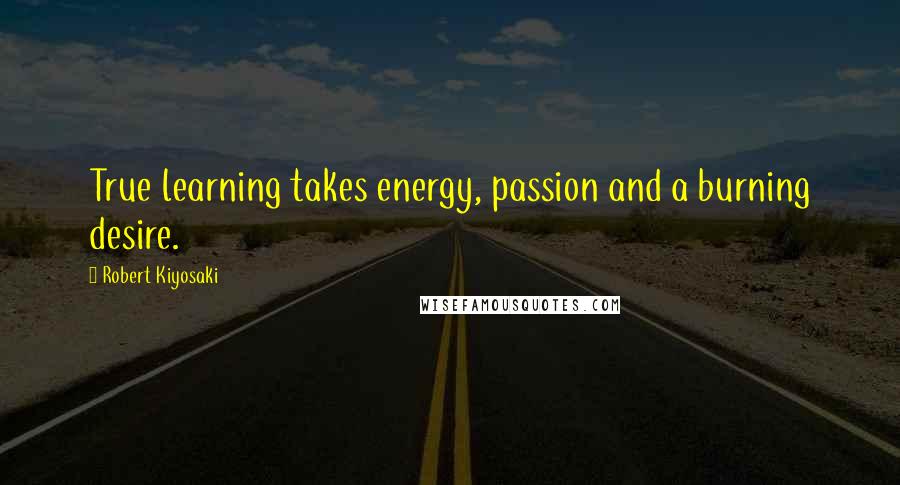 Robert Kiyosaki Quotes: True learning takes energy, passion and a burning desire.