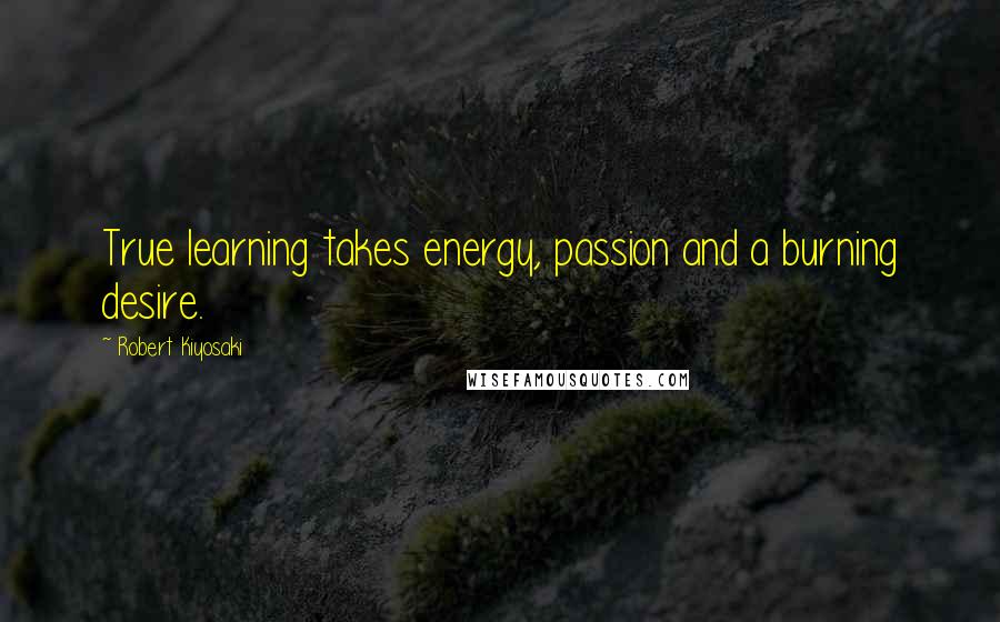 Robert Kiyosaki Quotes: True learning takes energy, passion and a burning desire.