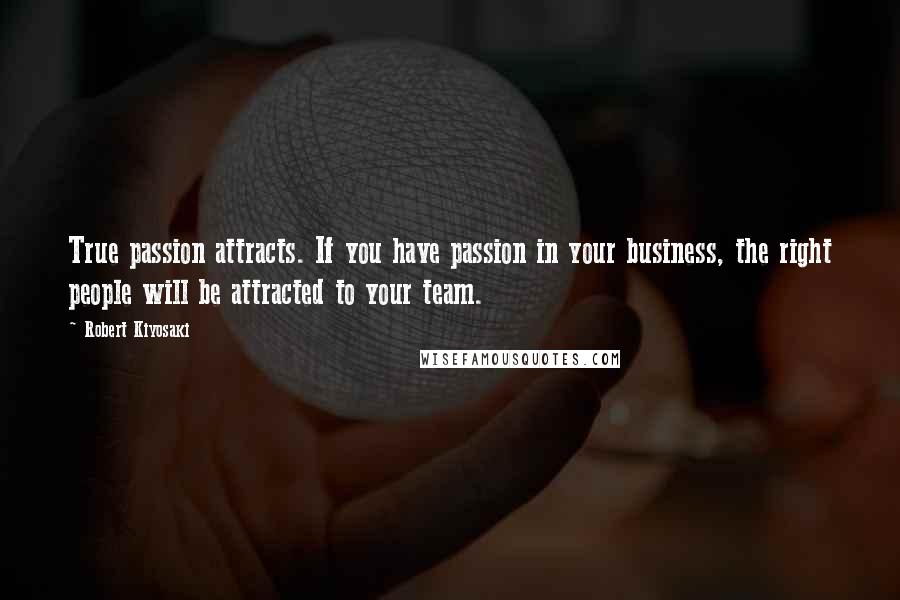 Robert Kiyosaki Quotes: True passion attracts. If you have passion in your business, the right people will be attracted to your team.