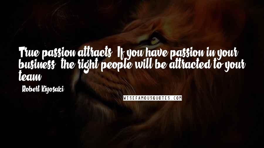 Robert Kiyosaki Quotes: True passion attracts. If you have passion in your business, the right people will be attracted to your team.