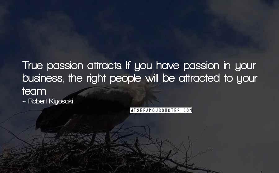 Robert Kiyosaki Quotes: True passion attracts. If you have passion in your business, the right people will be attracted to your team.