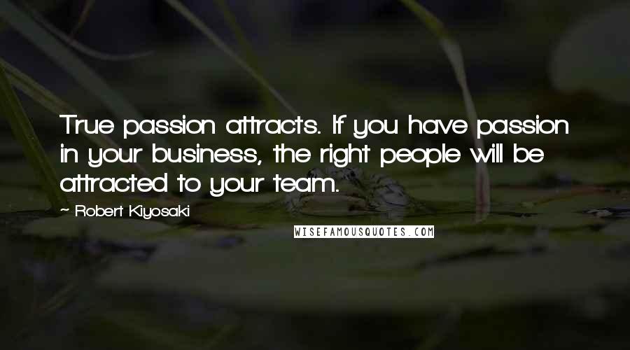 Robert Kiyosaki Quotes: True passion attracts. If you have passion in your business, the right people will be attracted to your team.