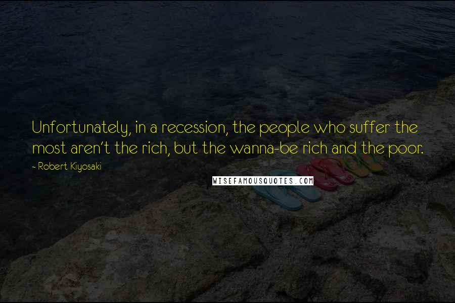 Robert Kiyosaki Quotes: Unfortunately, in a recession, the people who suffer the most aren't the rich, but the wanna-be rich and the poor.