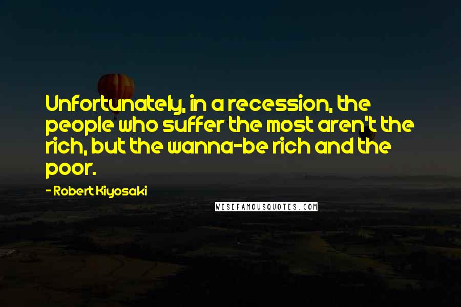 Robert Kiyosaki Quotes: Unfortunately, in a recession, the people who suffer the most aren't the rich, but the wanna-be rich and the poor.