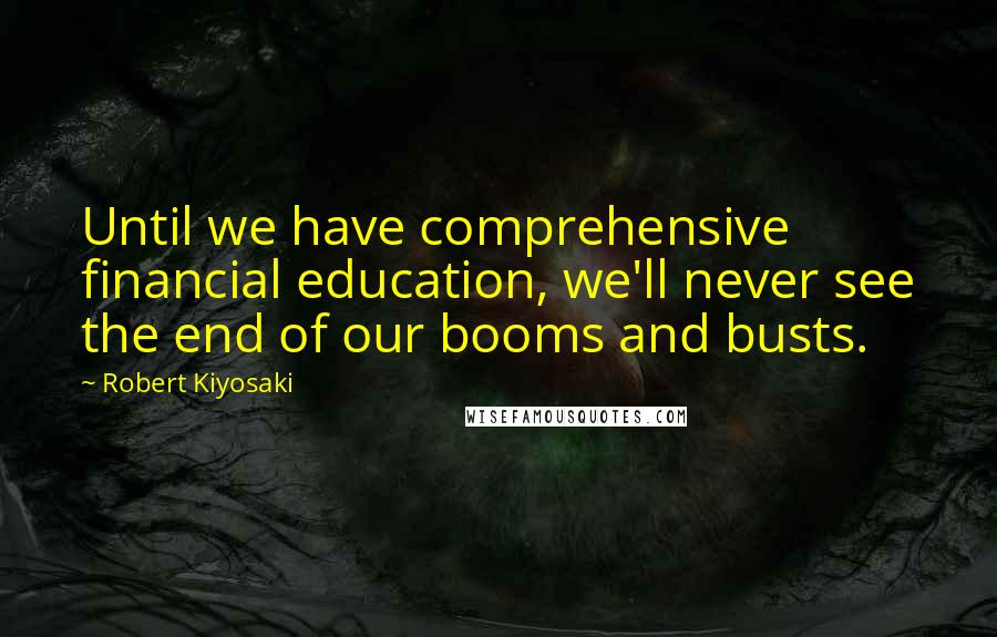 Robert Kiyosaki Quotes: Until we have comprehensive financial education, we'll never see the end of our booms and busts.