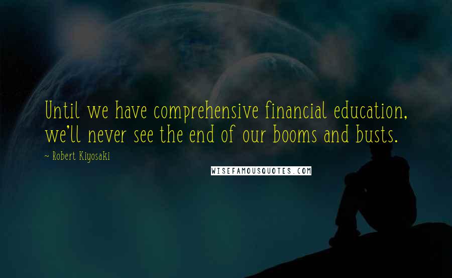 Robert Kiyosaki Quotes: Until we have comprehensive financial education, we'll never see the end of our booms and busts.