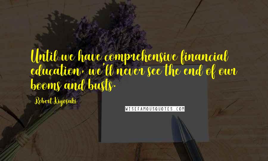 Robert Kiyosaki Quotes: Until we have comprehensive financial education, we'll never see the end of our booms and busts.