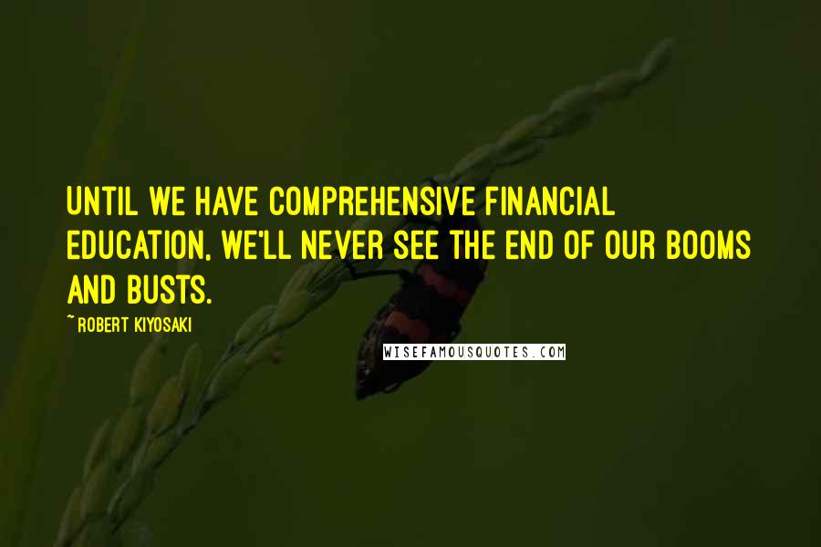 Robert Kiyosaki Quotes: Until we have comprehensive financial education, we'll never see the end of our booms and busts.
