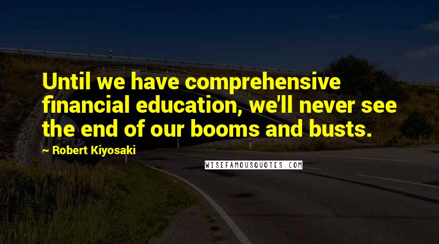 Robert Kiyosaki Quotes: Until we have comprehensive financial education, we'll never see the end of our booms and busts.