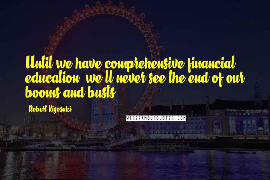 Robert Kiyosaki Quotes: Until we have comprehensive financial education, we'll never see the end of our booms and busts.