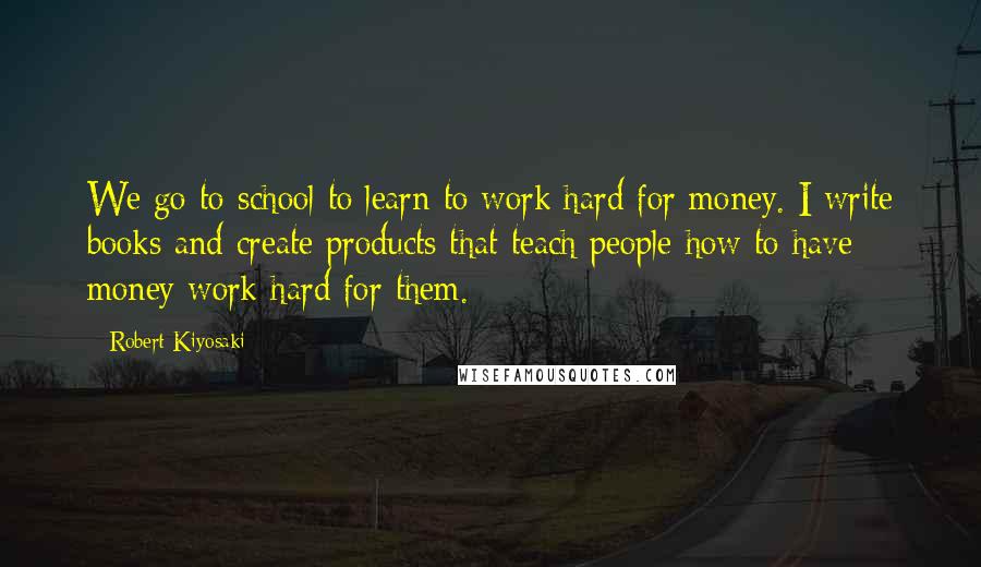 Robert Kiyosaki Quotes: We go to school to learn to work hard for money. I write books and create products that teach people how to have money work hard for them.