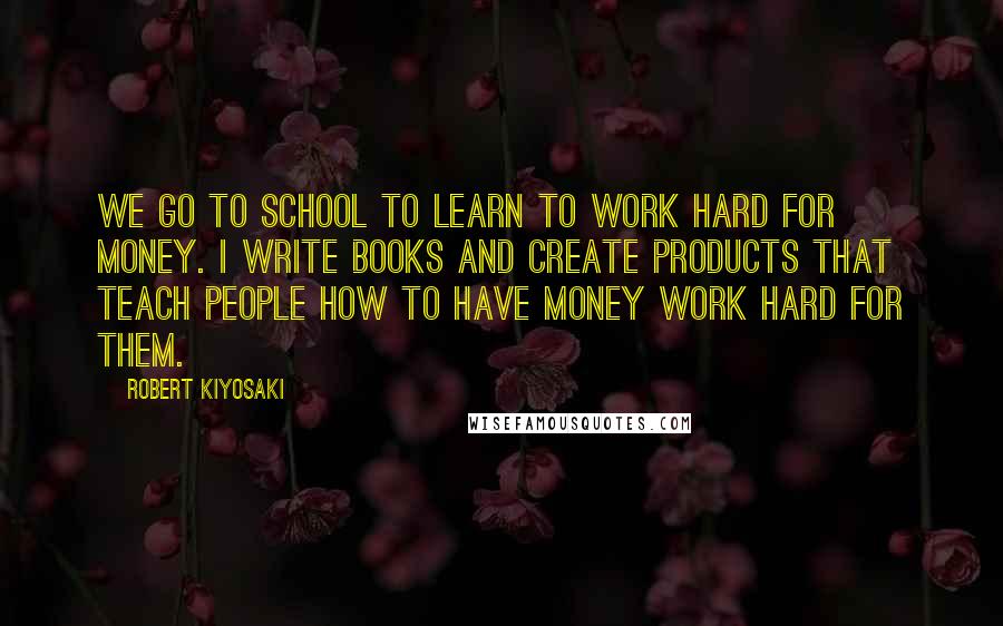 Robert Kiyosaki Quotes: We go to school to learn to work hard for money. I write books and create products that teach people how to have money work hard for them.