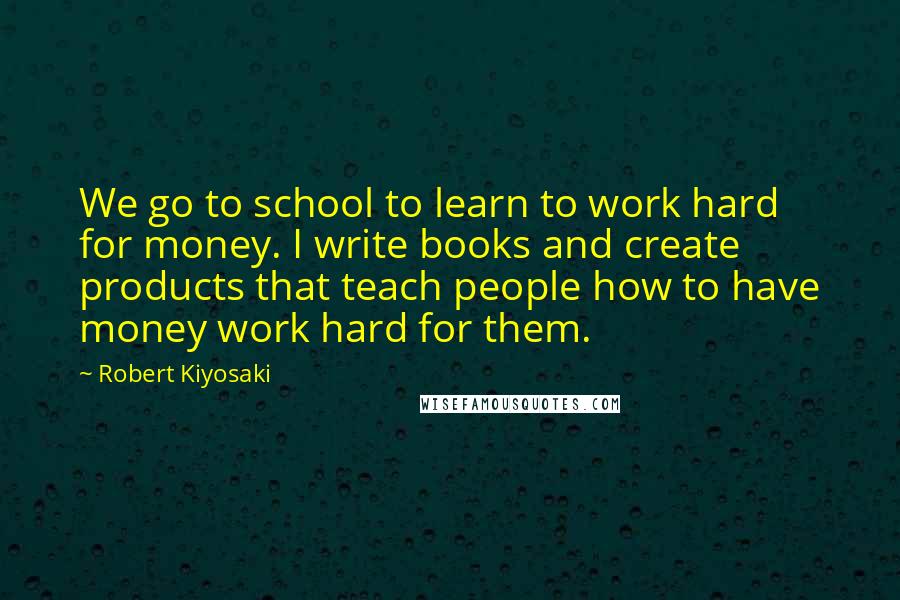 Robert Kiyosaki Quotes: We go to school to learn to work hard for money. I write books and create products that teach people how to have money work hard for them.