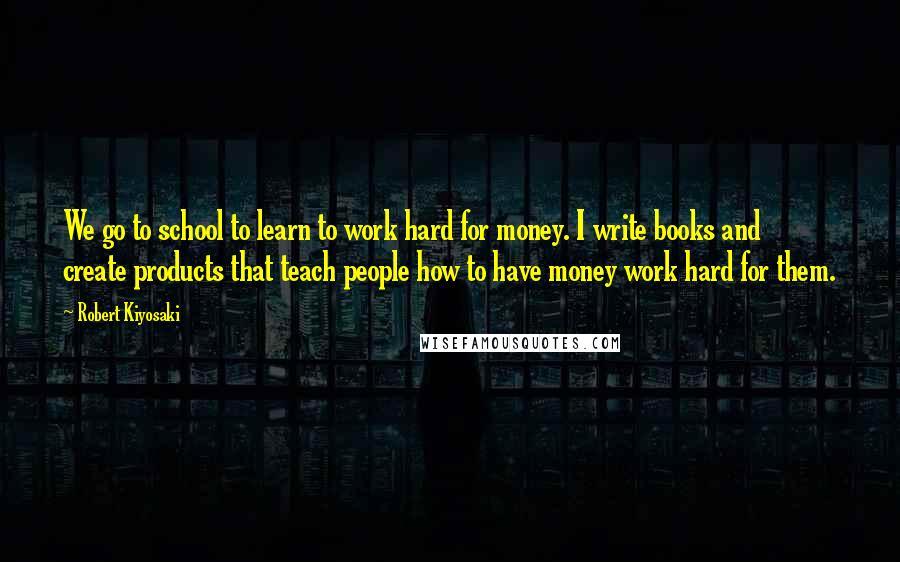 Robert Kiyosaki Quotes: We go to school to learn to work hard for money. I write books and create products that teach people how to have money work hard for them.