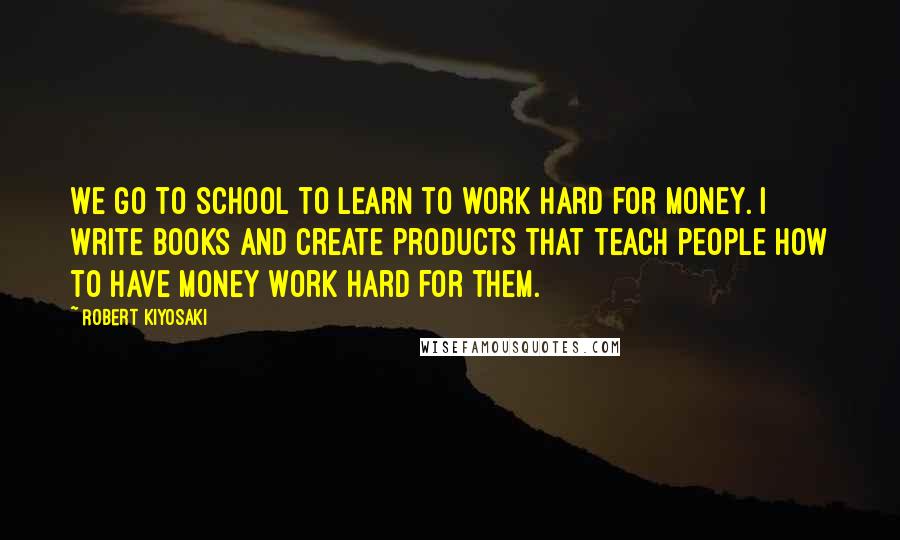 Robert Kiyosaki Quotes: We go to school to learn to work hard for money. I write books and create products that teach people how to have money work hard for them.