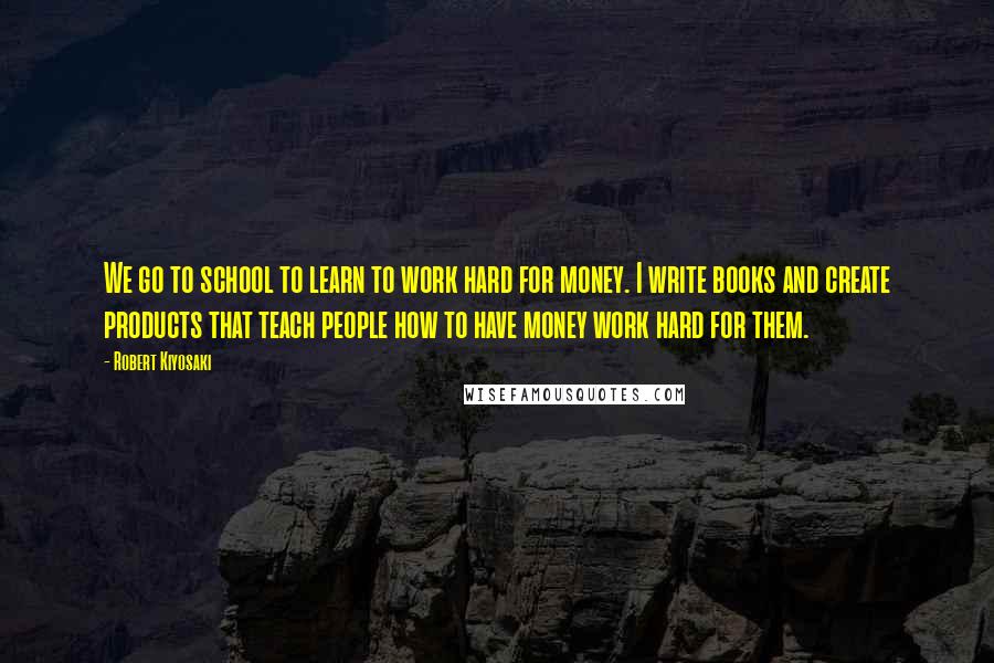 Robert Kiyosaki Quotes: We go to school to learn to work hard for money. I write books and create products that teach people how to have money work hard for them.