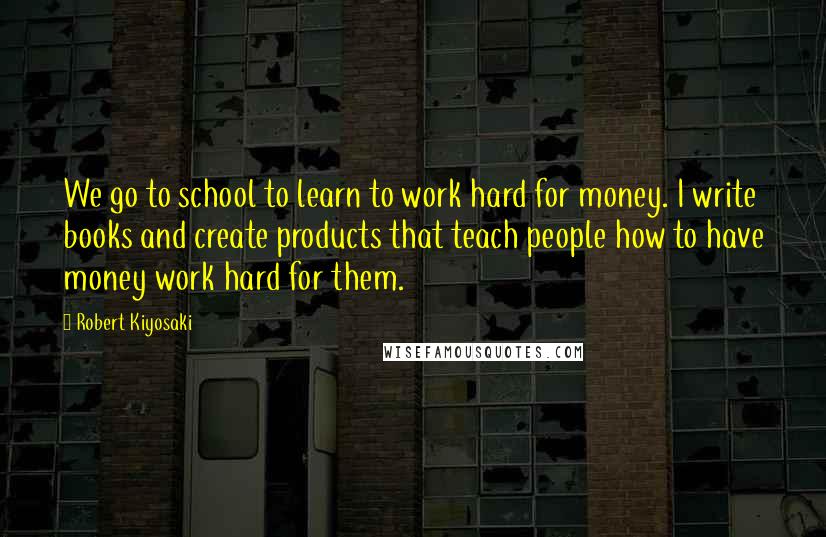 Robert Kiyosaki Quotes: We go to school to learn to work hard for money. I write books and create products that teach people how to have money work hard for them.