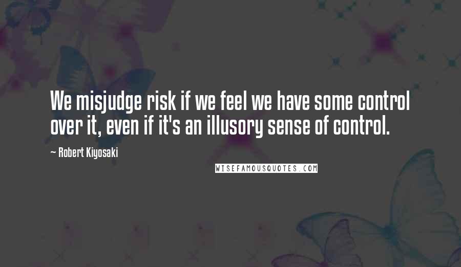 Robert Kiyosaki Quotes: We misjudge risk if we feel we have some control over it, even if it's an illusory sense of control.