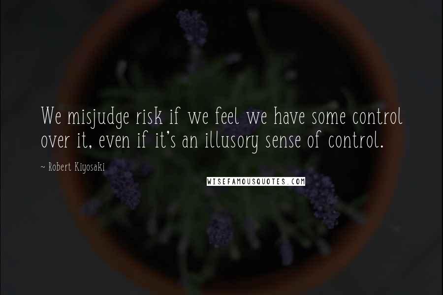 Robert Kiyosaki Quotes: We misjudge risk if we feel we have some control over it, even if it's an illusory sense of control.