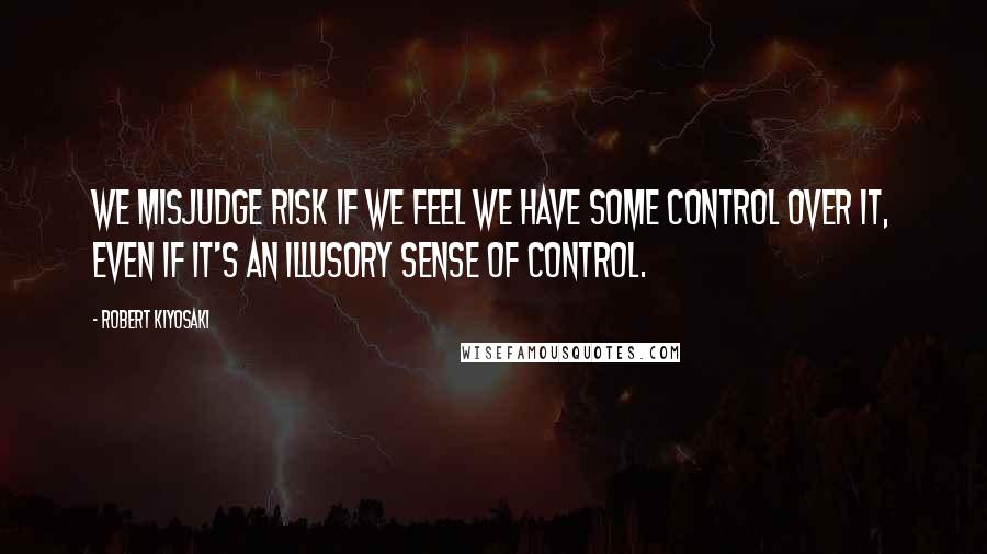 Robert Kiyosaki Quotes: We misjudge risk if we feel we have some control over it, even if it's an illusory sense of control.