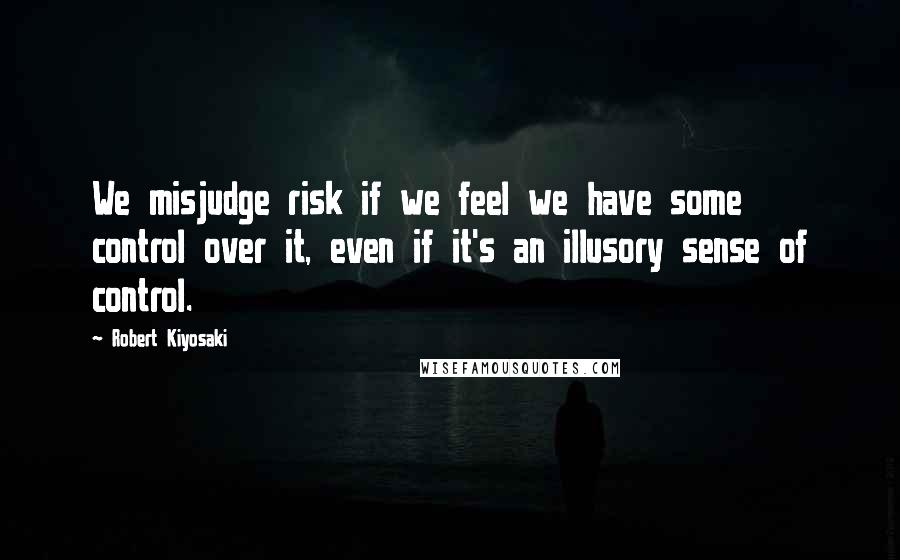 Robert Kiyosaki Quotes: We misjudge risk if we feel we have some control over it, even if it's an illusory sense of control.