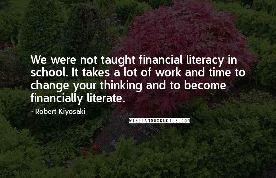 Robert Kiyosaki Quotes: We were not taught financial literacy in school. It takes a lot of work and time to change your thinking and to become financially literate.
