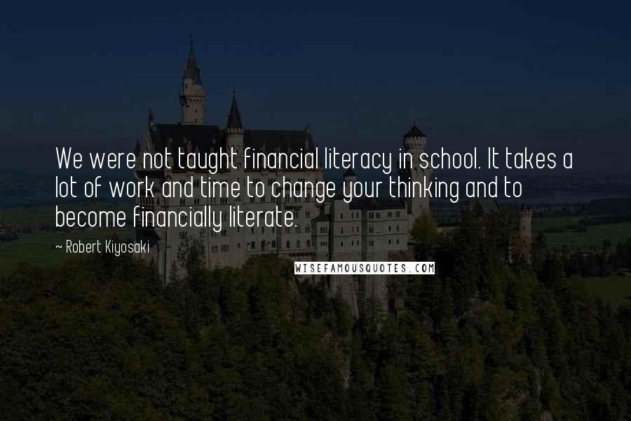 Robert Kiyosaki Quotes: We were not taught financial literacy in school. It takes a lot of work and time to change your thinking and to become financially literate.