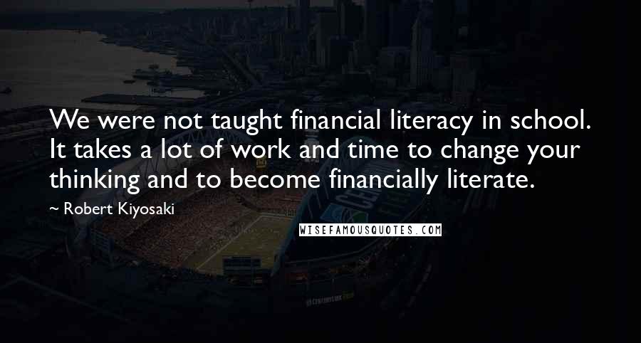 Robert Kiyosaki Quotes: We were not taught financial literacy in school. It takes a lot of work and time to change your thinking and to become financially literate.