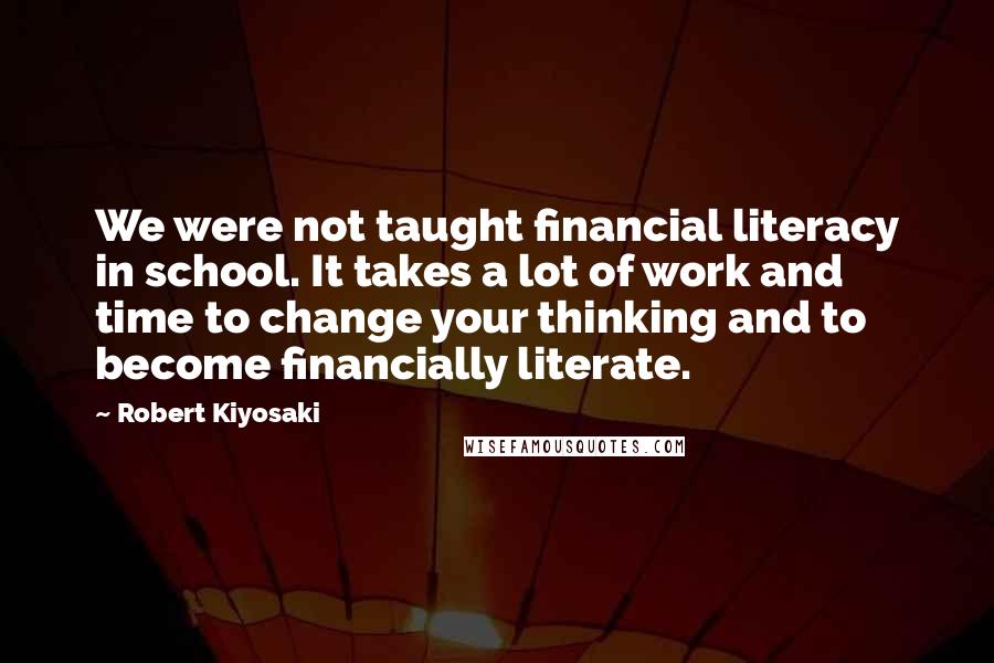 Robert Kiyosaki Quotes: We were not taught financial literacy in school. It takes a lot of work and time to change your thinking and to become financially literate.