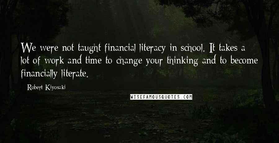 Robert Kiyosaki Quotes: We were not taught financial literacy in school. It takes a lot of work and time to change your thinking and to become financially literate.