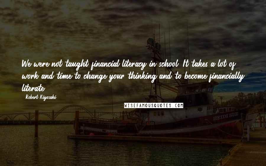 Robert Kiyosaki Quotes: We were not taught financial literacy in school. It takes a lot of work and time to change your thinking and to become financially literate.